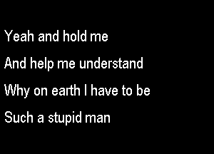 Yeah and hold me

And help me understand
Why on earth I have to be

Such a stupid man