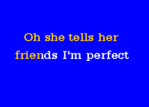 Oh she tells her

friends I'm perfect