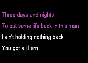 Three days and nights

To put some life back in this man

I ain't holding nothing back

You got all I am