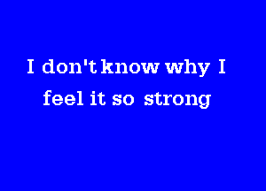 I don't know Why I

feel it so strong