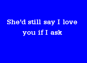 She'd still say I love

you ifI ask