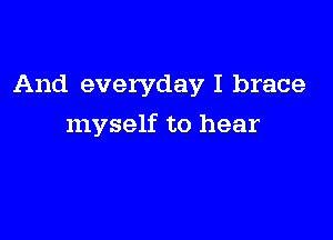 And everyday I brace

myself to hear