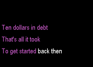 Ten dollars in debt

Thafs all it took
To get started back then