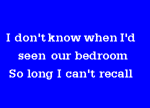 I don't know when I'd
seen our bedroom
So long I can't recall