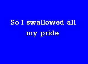 So I swallowed all

my pride