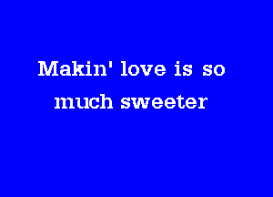 Makin' love is so

much sweeter