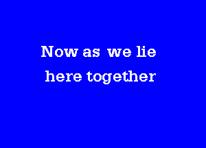 Now as we lie

here together