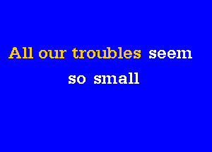 All our troubles seem

so small