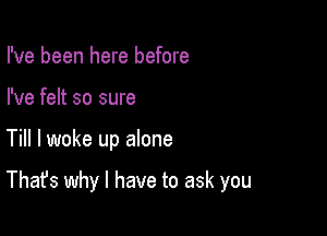 I've been here before
I've felt so sure

Till I woke up alone

That's why I have to ask you