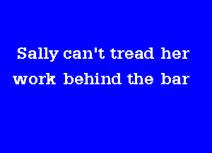 Sally can't tread her

work behind the bar