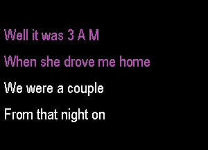 Well it was 3 A M

When she drove me home

We were a couple

From that night on