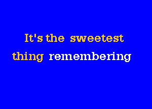 It's the sweetest

thing remembering