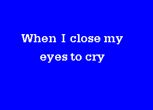 When I close my

eyes to cry