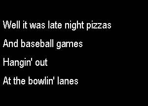 Well it was late night pizzas

And baseball games
Hangin' out

At the bowlin' lanes