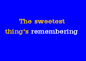 The sweetest

thing's remembering