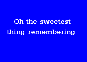 Oh the sweetest

thing remembering