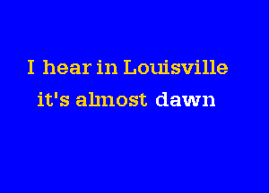 I hear in Louisville

it's almost dawn