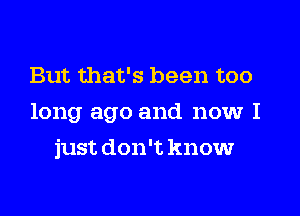 But that's been too
long ago and now I
just don't know