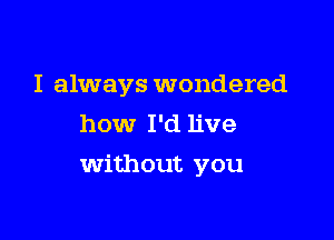 I always wondered
how I'd live

Without you