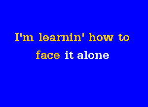 I'm learnin' how to

face it alone