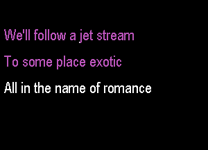 We'll follow a jet stream

To some place exotic

All in the name of romance