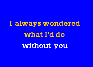 I always wondered
what I'd do

Without you