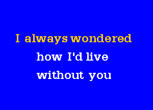 I always wondered
how I'd live

Without you