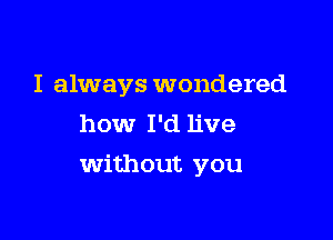 I always wondered
how I'd live

Without you