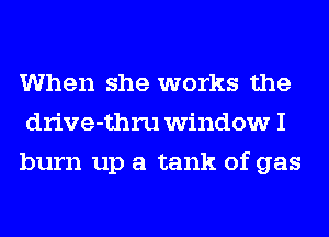 When she works the
drive-thru window I
burn up a tank of gas