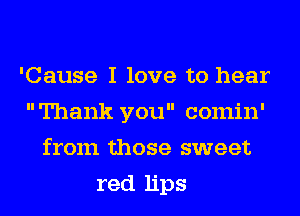 'Cause I love to hear
Thank you comin'
from those sweet
red lips