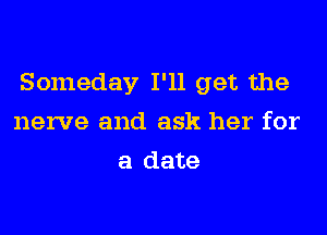 Someday I'll get the

nerve and ask her for
a date