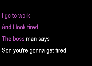 I go to work
And I look tired

The boss man says

Son you're gonna get fired