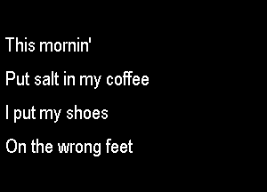 This mornin'
Put salt in my coffee

I put my shoes

On the wrong feet