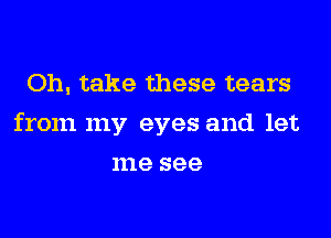 Oh, take these tears

from my eyes and let

me see