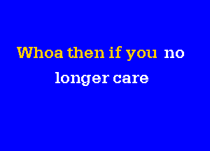 Whoa then if you no

longer care