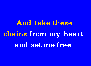 And take these
chains from my heart
and set me free