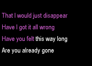 That I would just disappear

Have I got it all wrong

Have you felt this way long

Are you already gone