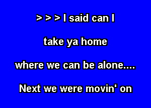 eeelsaidcanl

take ya home

where we can be alone....

Next we were movin' on