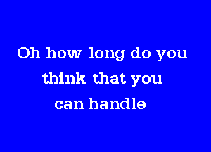 Oh how long do you

think that you
can handle