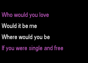 Who would you love
Would it be me

Where would you be

If you were single and free