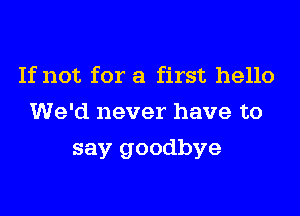 If not for a first hello
We'd never have to
say goodbye