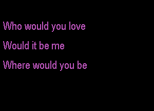 Who would you love
Would it be me

Where would you be