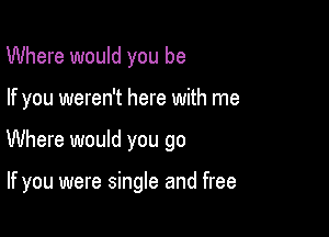Where would you be

If you weren't here with me

Where would you go

If you were single and free
