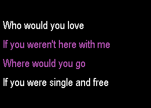 Who would you love

If you weren't here with me

Where would you go

If you were single and free