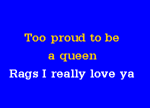 Too proud to be
a queen

Rags I really love ya