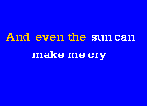 And even the sun can

make me cry