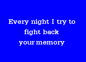 Every night I try to

fight back
your memory