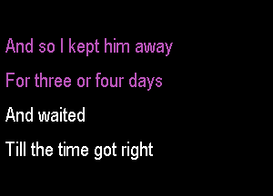 And so I kept him away

For three or four days
And waited
Till the time got right