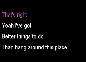 That's right
Yeah I've got
Better things to do

Than hang around this place