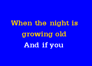 When the night is
growing old

And if you